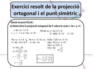 Exercici resolt de la projecció
  ortogonal i el punt simètric
 Donat el punt P(3,4):
a) Determina la projecció ortogonal de P sobre la recta r: 4x + y =1
   r: 4x + y – 1 = 0             P(3,4)     x – 4y + C = 0
            s: x – 4y – 1 = 0               3 – 4(4) + C = 0        C = 13

 4x + y – 1 = 0      4x + y – 1 = 0       4 (4y – 13) + y – 1 = 0
 x – 4y + 13 = 0      x = 4y - 13         16y – 52 + y – 1 = 0
                                          16y + y = 52 + 1
  x = 4y – 13                             17y = 53
                                                      y=
  x=4(      ) – 13
 