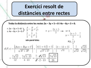 Exercici resolt de
             distàncies entre rectes
 Troba la distància entre les rectes 2x – 3y + 5 = 0 i 4x – 6y + 3 = 0.
r: 2x – 3y + 5 =0
s: 4x – 6y + 3 = 0                     r:                   x=1



                     són paral·leles
                                                              P(1,   )
 