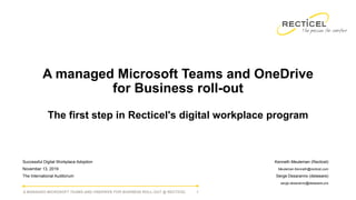 A MANAGED MICROSOFT TEAMS AND ONEDRIVE FOR BUSINESS ROLL-OUT @ RECTICEL 1
A managed Microsoft Teams and OneDrive
for Business roll-out
The first step in Recticel's digital workplace program
Successful Digital Workplace Adoption
November 13, 2019
The International Auditorium
Kenneth Meuleman (Recticel)
Meuleman.Kenneth@recticel.com
Serge Desaranno (delaware)
serge.desaranno@delaware.pro
 