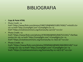 BIBLIOGRAFIA
• Copy & Paste HTML
• Photo Credit: <a
href="https://www.flickr.com/photos/23807199@N00/5189174362/">mliu92</a>
via <a href="http://compfight.com">Compfight</a> <a
href="https://creativecommons.org/licenses/by-sa/2.0/">cc</a>
• Photo Credit: <a
href="https://www.flickr.com/photos/47833064@N03/8467521341/">fairfaxc
ounty</a> via <a href="http://compfight.com">Compfight</a> <a
href="https://creativecommons.org/licenses/by-nc-nd/2.0/">cc</a>
• Photo Credit: <a
href="https://www.flickr.com/photos/39585662@N00/4663902140/">Lor
i Greig</a> via <a href="http://compfight.com">Compfight</a> <a
href="https://creativecommons.org/licenses/by-nc-nd/2.0/">cc</a>
 