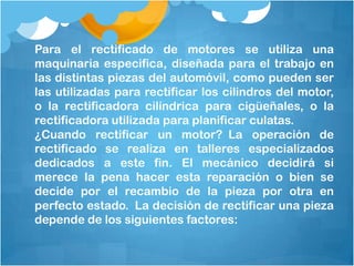Para el rectificado de motores se utiliza una
maquinaria especifica, diseñada para el trabajo en
las distintas piezas del automóvil, como pueden ser
las utilizadas para rectificar los cilindros del motor,
o la rectificadora cilíndrica para cigüeñales, o la
rectificadora utilizada para planificar culatas.
¿Cuando rectificar un motor? La operación de
rectificado se realiza en talleres especializados
dedicados a este fin. El mecánico decidirá si
merece la pena hacer esta reparación o bien se
decide por el recambio de la pieza por otra en
perfecto estado. La decisión de rectificar una pieza
depende de los siguientes factores:
 