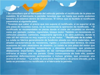 * Se consultara que el fabricante del vehículo permite el rectificado de la pieza en
cuestión. Si el fabricante lo permite, tenemos que ver hasta que punto podemos
hacerlo y si estamos dentro de tolerancias. Si vemos que es factible el rectificado
pasaremos al siguiente paso.
* Tenemos que saber el precio que nos supone el rectificado, si es superior al de
una pieza de recambio nueva, no se recomienda la operación de rectificado.  * El
rectificado es recomendable en piezas donde el coste del recambio es elevado,
como por ejemplo: culatas, cigüeñales, bloque motor. También se recomienda en
vehículos pesados: camiones, maquinaria agrícola y de obra publicas, donde la
vida útil del vehículo es muy superior a la del motor.  * Rectificado de la culata  *
La culata se fabrica generalmente de fundición aleada con otros materiales, que
añaden características de resistencia, rigidez y conductividad térmica. En otras
ocasiones se usan aleaciones de aluminio. La culata es una pieza del motor que
esta sometida a grandes temperaturas y elevadas presiones, que producen
dilataciones importantes, seguidas de las correspondientes contracciones al
enfriarse el motor, una vez parado. Como consecuencia de todo ello, pueden
producirse deformaciones permanentes e incluso grietas, que provocan una
avería en el motor.  * La culata es una pieza importante y de precio elevado, por lo
tanto se procederá a su rectificado si el fabricante lo permite.
 