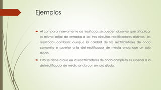 Ejemplos
 Al comparar nuevamente os resultados se pueden observar que al aplicar
la misma señal de entrada a los tres circuitos rectificadores distintos, los
resultados cambian; aunque la calidad de los rectificadores de onda
completa e superior a la del rectificador de media onda con un solo
diodo.
 Esto se debe a que en los rectificadores de onda completa es superior a la
del rectificador de media onda con un solo diodo.
 