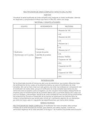 RECTIFICADOR DE ONDA COMPLETA Y EFECTO DEL FILTRO
                                          OJETIVO
Visualizar la señal rectificada de onda completa esto mediante un diodo rectificador; además
se observara y comprenderá el efecto que tiene un filtro RC sobre una carga.
                             MATERIAL Y EQUIPO UTILIZADO

          EQUIPO                     HERRAMIENTA                       MATERIAL

                                                             1 Resistor de 100
                                                                                            ,
                                                             ½ W.
                                                             1 Resistor de 220
                                                                                            ,
                                                             ½ W.
                                                             1 Resistor de 1
                                                             k                                  ,
                                                             ½ W.
                              1 Caimanes.
                                                             1 Resistor de 4.7
1 Multimetro.                 1 pinzas de punta.             k                                  ,
                                                             ½ W.
1 Osciloscopio con 2 puntas. 1 plantilla de pruebas.
                                                             4 Diodos 1N4002.
                              Alambre.
                                                             1 Capacitor de 100
                                                                                            F
                                                             / 25V.
                                                             1 Capacitor de 470
                                                                                            F
                                                             / 25V.
                                                             1 Capacitor de 1000
                                                                                            F
                                                             / 25V.

                                      INTRODUCCIÓN
Se ha observado durante el transcurso del curso de electrónica, que existen diferentes tipos
de rectificadores de los cuales en la presente practica se usara el rectificador de onda
completa, del cual se hace notar que este genera una onda mas enérgica en comparación con
el rectificador de media onda; ya que el rectificador de onda completa aprovecha los dos
semiciclos tanto el positivo como el negativo Los dos circuitos mencionados anteriormente se
emplean para la transformación de la corriente alterna (AC) a corriente directa (DC) cada uno
con sus ventajas y desventajas, siendo el de onda completa el mas favorito de los practicantes
de la electrónica. Durante el desarrollo de la practica se observaran los distintos tipos de
ondas y comportamiento que tendrá este circuito al ir cambiando algunos de sus elementos
por otros de mayor valor e ir siguiendo las especificaciones que marca dicho trabajo.
                                     MARCO TEORICO
RECTIFICADOR DE ONDA COMPLETA: El rectificador de onda completa utiliza ambas
mitades de la señal senoidal de entrada, para obtener una salida unipolar, invierte los
semiciclos negativos de la onda senoidal. En la figura 1 se muestra una posible estructuración
 