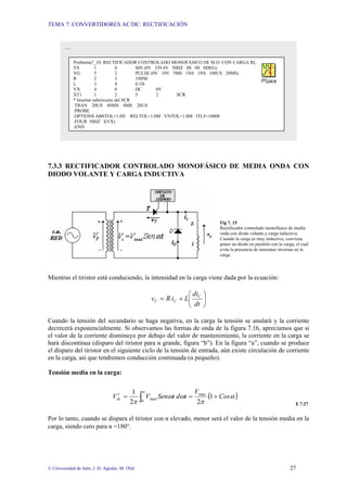 TEMA 7: CONVERTIDORES AC/DC: RECTIFICACIÓN


        …

             Problema7_10: RECTIFICADOR CONTROLADO MONOFÁSICO DE M.O. CON CARGA RL
             VS          1          0       SIN (0V 339.4V 50HZ 0S 0S 0DEG)
             VG          5          2       PULSE (0V 10V 5MS 1NS 1NS 100US 20MS)
             R           2          3       10HM
             L           3          4       0.1H
             VX          4          0       DC      0V
             XT1         1          2       5        2       SCR
             * Insertar subcircuito del SCR
             .TRAN 20US 80MS 0MS 20US
             .PROBE
             .OPTIONS ABSTOL=1.0N RELTOL=1.0M VNTOL=1.0M ITL5=10000
             .FOUR 50HZ I(VX)
             .END




7.3.3 RECTIFICADOR CONTROLADO MONOFÁSICO DE MEDIA ONDA CON
DIODO VOLANTE Y CARGA INDUCTIVA




                                                                                Fig 7. 15
                                                                                Rectificador controlado monofásico de media
                                                                                onda con diodo volante y carga inductiva.
                                                                                Cuando la carga es muy inductiva, conviene
                                                                                poner un diodo en paralelo con la carga, el cual
                                                                                evita la presencia de tensiones inversas en la
                                                                                carga.



Mientras el tiristor está conduciendo, la intensidad en la carga viene dada por la ecuación:

                                                                    ⎛ di ⎞
                                                     v C = R i C + L⎜ C ⎟
                                                                    ⎝ dt ⎠

Cuando la tensión del secundario se haga negativa, en la carga la tensión se anulará y la corriente
decrecerá exponencialmente. Si observamos las formas de onda de la figura 7.16, apreciamos que si
el valor de la corriente disminuye por debajo del valor de mantenimiento, la corriente en la carga se
hará discontinua (disparo del tiristor para α grande, figura “b”). En la figura “a”, cuando se produce
el disparo del tiristor en el siguiente ciclo de la tensión de entrada, aún existe circulación de corriente
en la carga, así que tendremos conducción continuada (α pequeño).

Tensión media en la carga:


                                           1    π                      Vmax
                                   ′
                                 Vdc =          ∫   Vmax Senωt dωt =        (1 + Cosα )
                                          2π    0                       2π                                               E 7.27


Por lo tanto, cuando se dispara el tiristor con α elevado, menor será el valor de la tensión media en la
carga, siendo cero para α =180°.




© Universidad de Jaén; J. D. Aguilar; M. Olid                                                                         27
 
