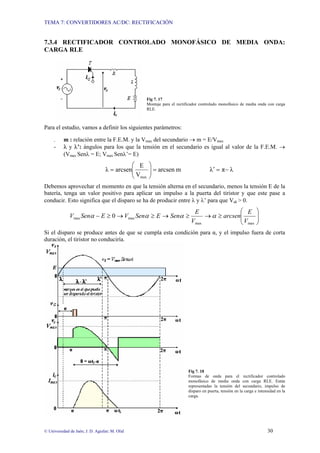 TEMA 7: CONVERTIDORES AC/DC: RECTIFICACIÓN


7.3.4 RECTIFICADOR CONTROLADO MONOFÁSICO DE MEDIA ONDA:
CARGA RLE




                                                Fig 7. 17
                                                Montaje para el rectificador controlado monofásico de media onda con carga
                                                RLE.



Para el estudio, vamos a definir los siguientes parámetros:

     -    m : relación entre la F.E.M. y la Vmax del secundario → m = E/Vmax
     -    λ y λ’: ángulos para los que la tensión en el secundario es igual al valor de la F.E.M. →
          (Vmax Senλ = E; Vmax Senλ’= E)
                                            ⎛ E     ⎞
                                  λ = arcsen⎜
                                            ⎜V      ⎟ = arcsen m
                                                    ⎟                             λ′ = π− λ
                                            ⎝ max   ⎠
Debemos aprovechar el momento en que la tensión alterna en el secundario, menos la tensión E de la
batería, tenga un valor positivo para aplicar un impulso a la puerta del tiristor y que este pase a
conducir. Esto significa que el disparo se ha de producir entre λ y λ’ para que Vak > 0.
                                                                         E                 ⎛ E                ⎞
              Vmax Senα − E ≥ 0 → Vmax Senα ≥ E → Senα ≥                       → α ≥ arcsen⎜
                                                                                           ⎜V                 ⎟
                                                                                                              ⎟
                                                                       Vmax                ⎝ max              ⎠
Si el disparo se produce antes de que se cumpla esta condición para α, y el impulso fuera de corta
duración, el tiristor no conduciría.




                                                                      Fig 7. 18
                                                                      Formas de onda para el rectificador controlado
                                                                      monofásico de media onda con carga RLE. Están
                                                                      representadas la tensión del secundario, impulso de
                                                                      disparo en puerta, tensión en la carga e intensidad en la
                                                                      carga.




© Universidad de Jaén; J. D. Aguilar; M. Olid                                                                       30
 