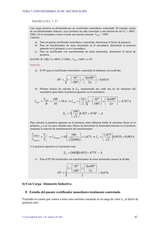 TEMA 7: CONVERTIDORES AC/DC: RECTIFICACIÓN


          PROBLEMA 7. 27

        Una carga resistiva es alimentada por un rectificador monofásico controlado. El montaje consta
        de un transformador reductor, cuyo primario ha sido conectado a una tensión de red VP = 480V,
        50Hz. En el secundario vamos a tener una tensión máxima Vmax = 100V.
        Calcular:
              a) Para un puente rectificador monofásico controlado, determinar el factor de potencia.
              b) Para un transformador de toma intermedia en el secundario, determinar la potencia
                 aparente en el primario y en el secundario.
              c) Para un rectificador con transformador de toma intermedia, determinar el factor de
                 potencia.
        DATOS: R=10Ω; VP=480V; f=50Hz ; Vmax=100V; α=45°

        Solución:

              a)       El PF para el rectificador monofásico controlado lo hallamos con la [E7.81]:

                                                ⎛ 45° ⎞ ⎛ Sen90° ⎞
                                       PF = 1 − ⎜      ⎟+⎜       ⎟ = 0,9535
                                                ⎝ 180° ⎠ ⎝ 2π ⎠
              b) Primero hemos de calcular la Irms suministrada por cada una de las tensiones del
                 secundario para hallar la potencia aparente en el secundario:

                           Vmax 100                  ⎛ 10 ⎞  ⎛ 45° ⎞ ⎛ Sen90° ⎞
              I max =          =    = 10 A → I rms = ⎜ ⎟ 1 − ⎜      ⎟+⎜       ⎟ = 4,767 A
                            R    10                  ⎝2⎠     ⎝ 180° ⎠ ⎝ 2π ⎠

                                                       ⎛ 100 ⎞
                                                S S = 2⎜     ⎟4,767 = 674V − A
                                                       ⎝ 2⎠
        Para calcular la potencia aparente en el primario, antes debemos hallar la corriente eficaz en el
        primario, y a su vez para calcular esta, hemos de determinar la intensidad máxima en el primario
        mediante la relación de transformación del transformador:

          I S (max )       VP                  ⎛ 100 ⎞                     ⎛ 1,473 ⎞
                       =                       ⎜
                              → I P (max ) = 10⎜         ⎟
                                                         ⎟ = 1,473 → I P = ⎜ 2 ⎟0,9535 = 0,993 A
          I P (max )       VS                  ⎝ 2 (480) ⎠                 ⎝       ⎠
        Y la potencia aparente en el primario será:

                                                S P = (480 )(0,993) = 477V − A
              c)       Para el PF del rectificador con transformador de toma intermedia usamos la [E7.82]:

                                               ⎛ 45° ⎞ ⎛ Sen90° ⎞
                                            1− ⎜      ⎟+⎜       ⎟
                                       PF =    ⎝ 180° ⎠ ⎝ 2π ⎠ = 0,674
                                                       2

b) Con Carga Altamente Inductiva

        Estudio del puente rectificador monofásico totalmente controlado

Teniendo en cuenta que vamos a tener una corriente constante en la carga de valor IC, el factor de
potencia será:



© Universidad de Jaén; J. D. Aguilar; M. Olid                                                                82
 