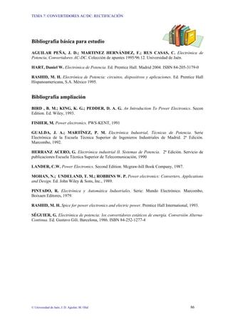 TEMA 7: CONVERTIDORES AC/DC: RECTIFICACIÓN




Bibliografía básica para estudio

AGUILAR PEÑA, J. D.; MARTINEZ HERNÁNDEZ, F.; RUS CASAS, C. Electrónica de
Potencia, Convertidores AC-DC. Colección de apuntes 1995/96.12. Universidad de Jaén.

HART, Daniel W. Electrónica de Potencia. Ed. Prentice Hall. Madrid 2004. ISBN 84-205-3179-0

RASHID, M. H. Electrónica de Potencia: circuitos, dispositivos y aplicaciones. Ed. Prentice Hall
Hispanoamericana, S.A. México 1995.


Bibliografía ampliación

BIRD , B. M.; KING, K. G.; PEDDER, D. A. G. An Introduction To Power Electronics. Secon
Edition. Ed. Wiley, 1993.

FISHER, M. Power electronics. PWS-KENT, 1991

GUALDA, J. A.; MARTÍNEZ, P. M. Electrónica Industrial, Técnicas de Potencia. Serie
Electrónica de la Escuela Técnica Superior de Ingenieros Industriales de Madrid. 2ª Edición.
Marcombo, 1992.

HERRANZ ACERO, G. Electrónica industrial II. Sistemas de Potencia. 2ª Edición. Servicio de
publicaciones Escuela Técnica Superior de Telecomunicación, 1990

LANDER, C.W. Power Electronics. Second Edition. Mcgraw-hill Book Company, 1987.

MOHAN, N.; UNDELAND, T. M.; ROBBINS W. P. Power electronics: Converters, Applications
and Design. Ed. John Wiley & Sons, Inc., 1989.

PINTADO, R. Electrónica y Automática Industriales. Serie: Mundo Electrónico. Marcombo,
Boixaen Editores, 1979.

RASHID, M. H. Spice for power electronics and electric power. Prentice Hall International, 1993.

SÉGUIER, G. Electrónica de potencia: los convertidores estáticos de energía. Conversión Alterna-
Continua. Ed. Gustavo Gili. Barcelona, 1986. ISBN 84-252-1277-4




© Universidad de Jaén; J. D. Aguilar; M. Olid                                              86
 