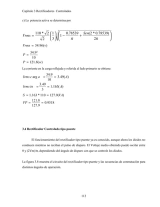 Capítulo 3 Rectificadores Controlados
112
c) La potencia activa se determina por






+
−






=
π
π 2
)
78539
.
0
*
2
(
78539
.
0
1
3
1
2
2
*
110 Sen
Vrms
)
(
96
.
34 v
Vrms =
)
(
8
.
121
10
²
9
.
34
w
P
P
=
=
La corriente en la carga reflejada y referida al lado primario se obtiene:
)
(
163
.
1
3
49
.
3
)
(
49
.
3
10
9
.
34
arg
A
in
Irms
A
a
c
Irms
=
=
=
=
9518
.
0
9
.
127
8
.
121
)
(
9
.
127
110
*
163
.
1
=
=
=
=
FP
VA
S
3.4 Rectificador Controlado tipo puente
El funcionamiento del rectificador tipo puente ya es conocido, aunque ahora los diodos no
conducen mientras no reciban el pulso de disparo. El Voltaje medio obtenido puede oscilar entre
0 y (2Vm)/π, dependiendo del ángulo de disparo con que se controle los diodos.
La figura 3.8 muestra el circuito del rectificador tipo puente y las secuencias de conmutación para
distintos ángulos de operación.
 