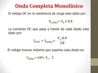 El voltaje inverso máximo que soporta cada diodo es:
VRRM = VIP=
El voltaje DC en la resistencia de carga esta dado por:
VL(VDC)= VS x 0.9
La corriente DC que pasa a través de cada diodo esta
dado por:
IF(AV) = ID(ADC)=
R
VS
2
9.0.
2.SV
Onda Completa Monofásico
 