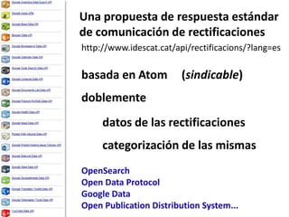 Una propuesta de respuestaestándarde comunicación de rectificacioneshttp://www.idescat.cat/api/rectificacions/?lang=esbasada en Atom(sindicable)doblementedatos de las rectificacionescategorización de las mismasOpenSearchOpen Data ProtocolGoogle DataOpen Publication Distribution System...