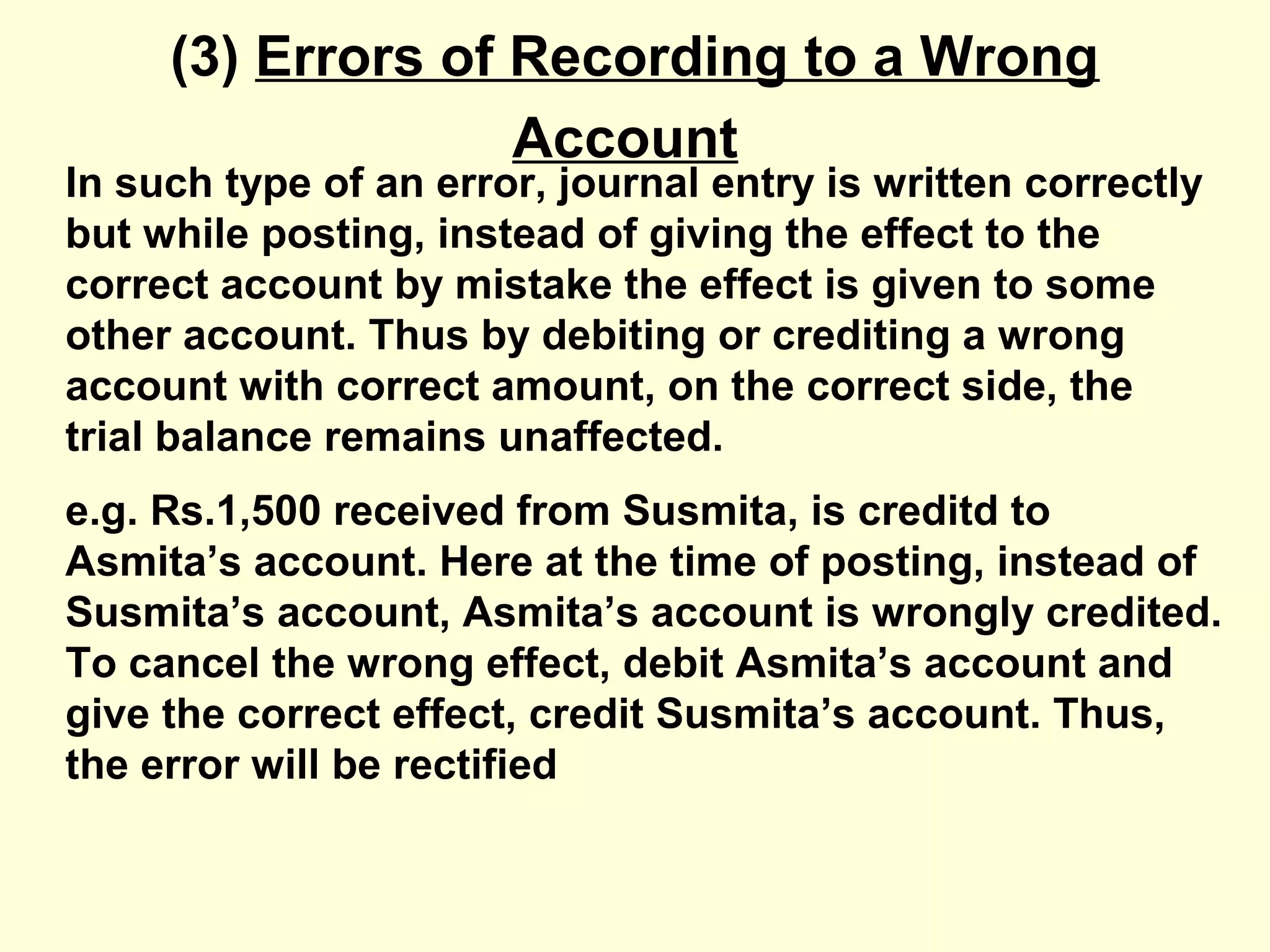 (3) Errors of Recording to a Wrong
Account
In such type of an error, journal entry is written correctly
but while posting, instead of giving the effect to the
correct account by mistake the effect is given to some
other account. Thus by debiting or crediting a wrong
account with correct amount, on the correct side, the
trial balance remains unaffected.
e.g. Rs.1,500 received from Susmita, is creditd to
Asmita’s account. Here at the time of posting, instead of
Susmita’s account, Asmita’s account is wrongly credited.
To cancel the wrong effect, debit Asmita’s account and
give the correct effect, credit Susmita’s account. Thus,
the error will be rectified
 