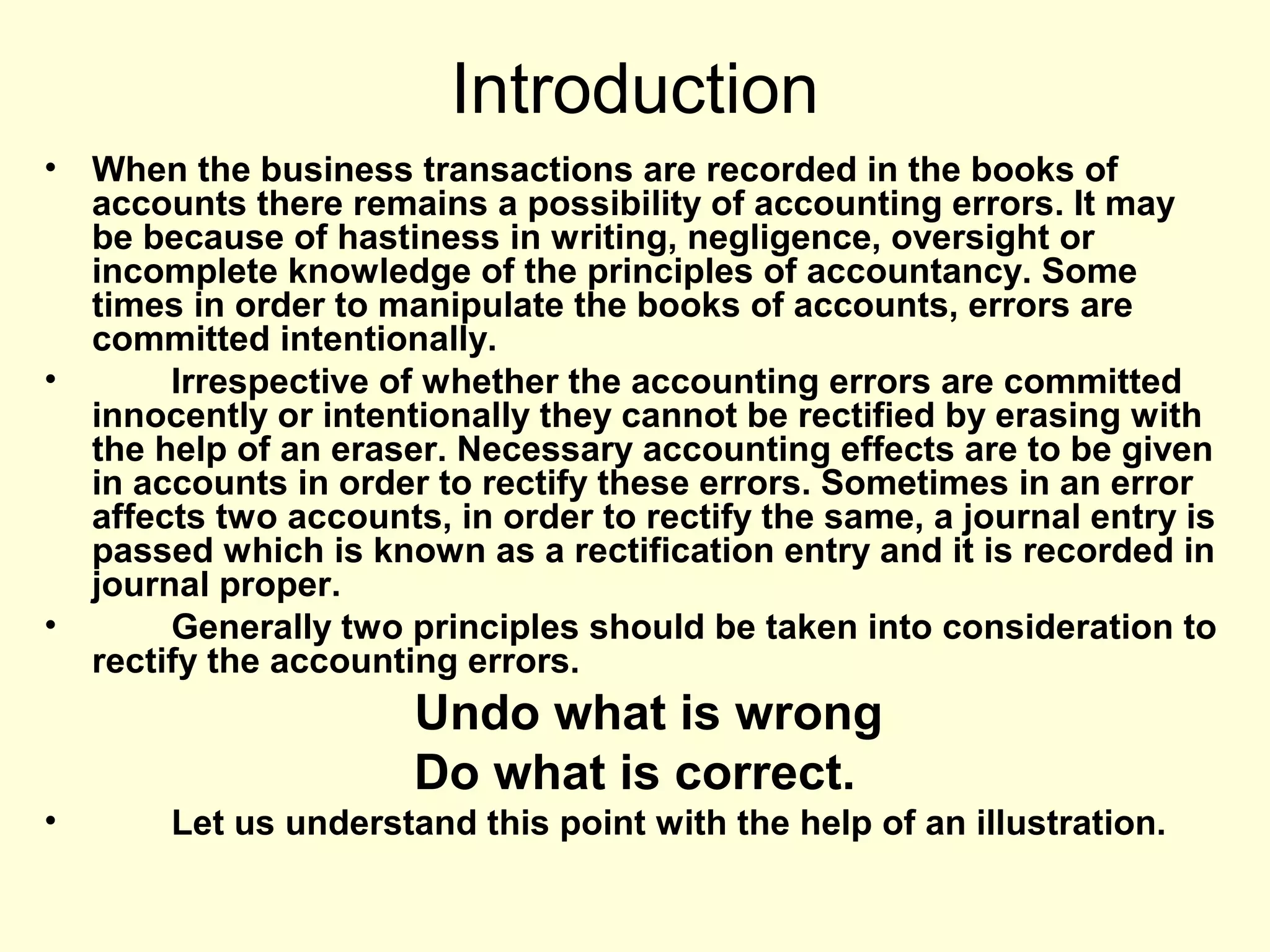 Introduction
• When the business transactions are recorded in the books of
accounts there remains a possibility of accounting errors. It may
be because of hastiness in writing, negligence, oversight or
incomplete knowledge of the principles of accountancy. Some
times in order to manipulate the books of accounts, errors are
committed intentionally.
• Irrespective of whether the accounting errors are committed
innocently or intentionally they cannot be rectified by erasing with
the help of an eraser. Necessary accounting effects are to be given
in accounts in order to rectify these errors. Sometimes in an error
affects two accounts, in order to rectify the same, a journal entry is
passed which is known as a rectification entry and it is recorded in
journal proper.
• Generally two principles should be taken into consideration to
rectify the accounting errors.
Undo what is wrong
Do what is correct.
• Let us understand this point with the help of an illustration.
 