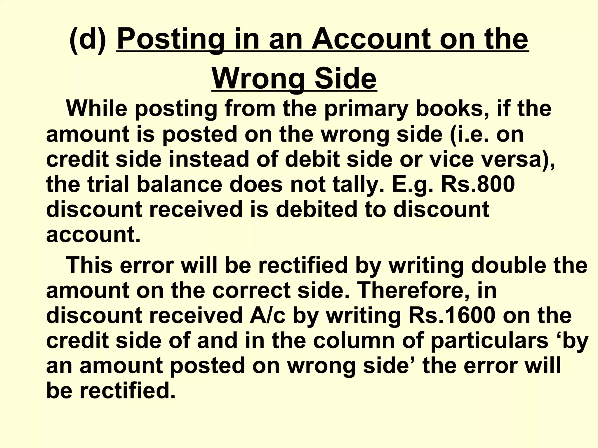 (d) Posting in an Account on the
Wrong Side
While posting from the primary books, if the
amount is posted on the wrong side (i.e. on
credit side instead of debit side or vice versa),
the trial balance does not tally. E.g. Rs.800
discount received is debited to discount
account.
This error will be rectified by writing double the
amount on the correct side. Therefore, in
discount received A/c by writing Rs.1600 on the
credit side of and in the column of particulars ‘by
an amount posted on wrong side’ the error will
be rectified.
 