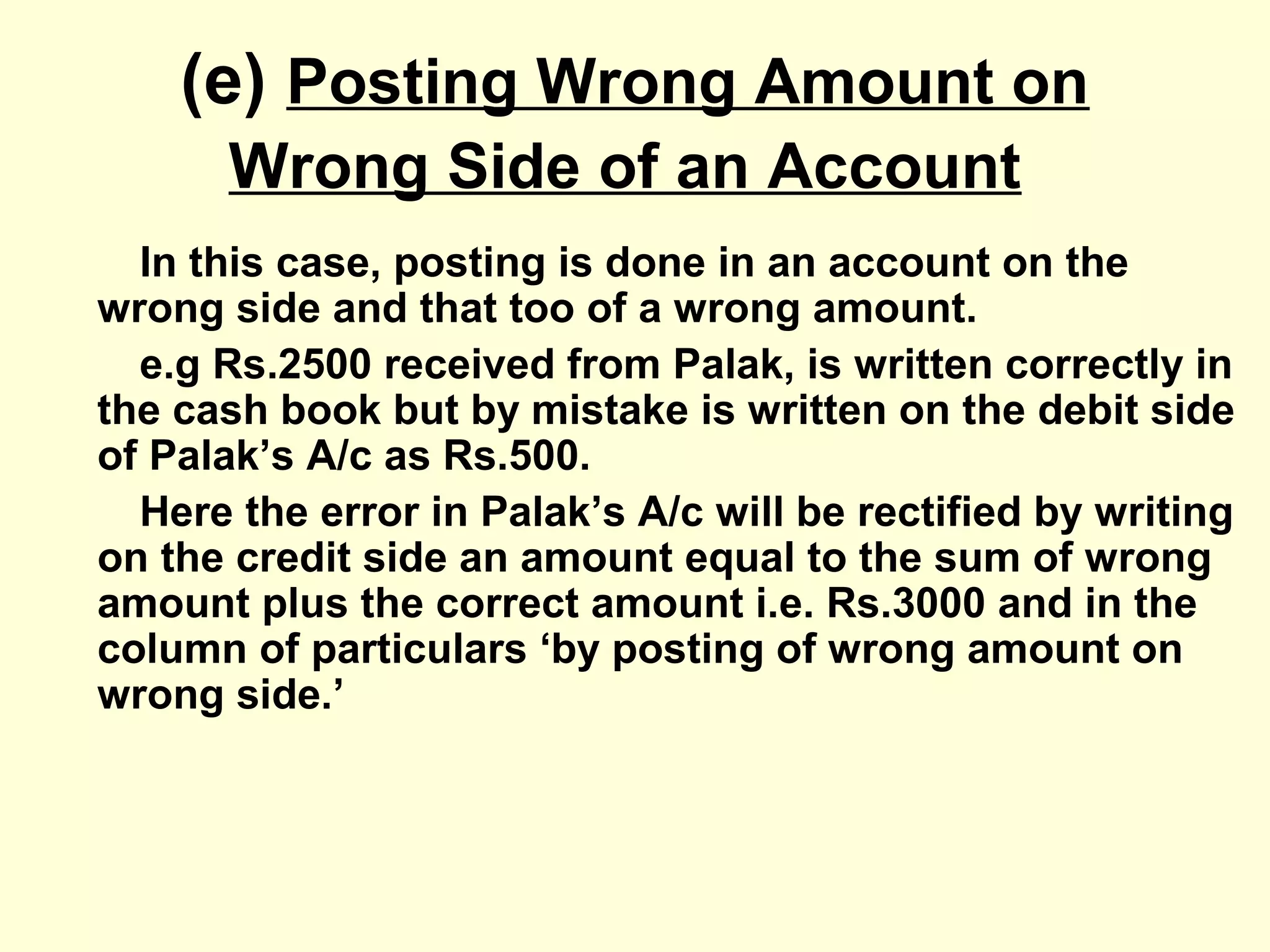 (e) Posting Wrong Amount on
Wrong Side of an Account
In this case, posting is done in an account on the
wrong side and that too of a wrong amount.
e.g Rs.2500 received from Palak, is written correctly in
the cash book but by mistake is written on the debit side
of Palak’s A/c as Rs.500.
Here the error in Palak’s A/c will be rectified by writing
on the credit side an amount equal to the sum of wrong
amount plus the correct amount i.e. Rs.3000 and in the
column of particulars ‘by posting of wrong amount on
wrong side.’
 
