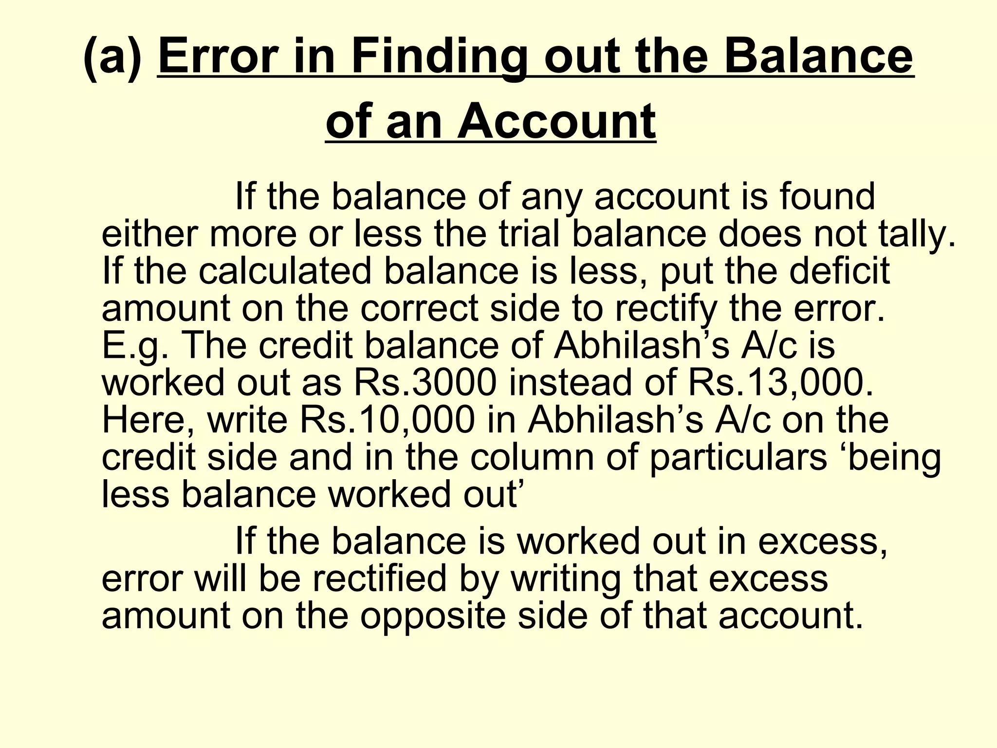 (a) Error in Finding out the Balance
of an Account
If the balance of any account is found
either more or less the trial balance does not tally.
If the calculated balance is less, put the deficit
amount on the correct side to rectify the error.
E.g. The credit balance of Abhilash’s A/c is
worked out as Rs.3000 instead of Rs.13,000.
Here, write Rs.10,000 in Abhilash’s A/c on the
credit side and in the column of particulars ‘being
less balance worked out’
If the balance is worked out in excess,
error will be rectified by writing that excess
amount on the opposite side of that account.
 