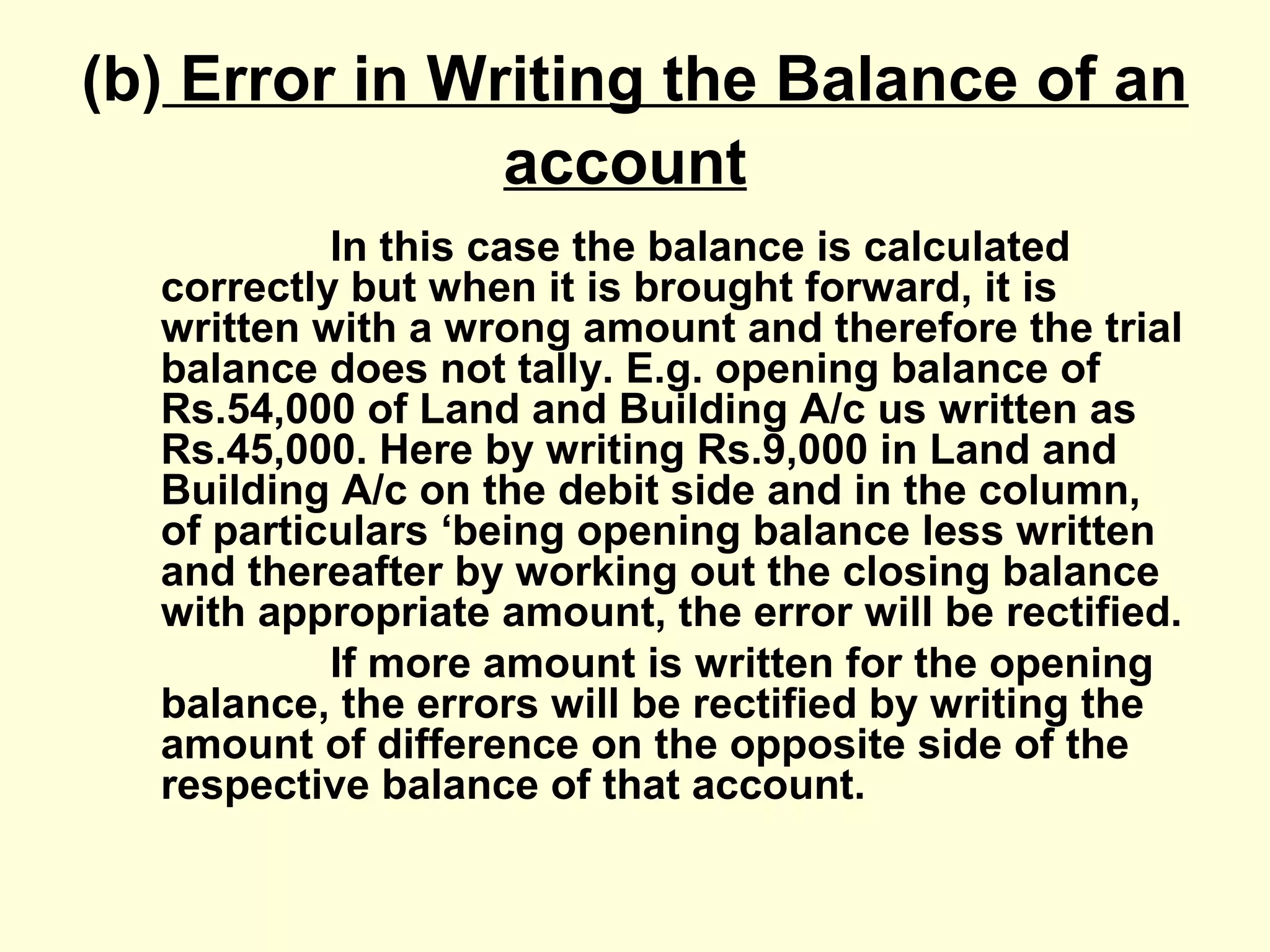 (b) Error in Writing the Balance of an
account
In this case the balance is calculated
correctly but when it is brought forward, it is
written with a wrong amount and therefore the trial
balance does not tally. E.g. opening balance of
Rs.54,000 of Land and Building A/c us written as
Rs.45,000. Here by writing Rs.9,000 in Land and
Building A/c on the debit side and in the column,
of particulars ‘being opening balance less written
and thereafter by working out the closing balance
with appropriate amount, the error will be rectified.
If more amount is written for the opening
balance, the errors will be rectified by writing the
amount of difference on the opposite side of the
respective balance of that account.
 