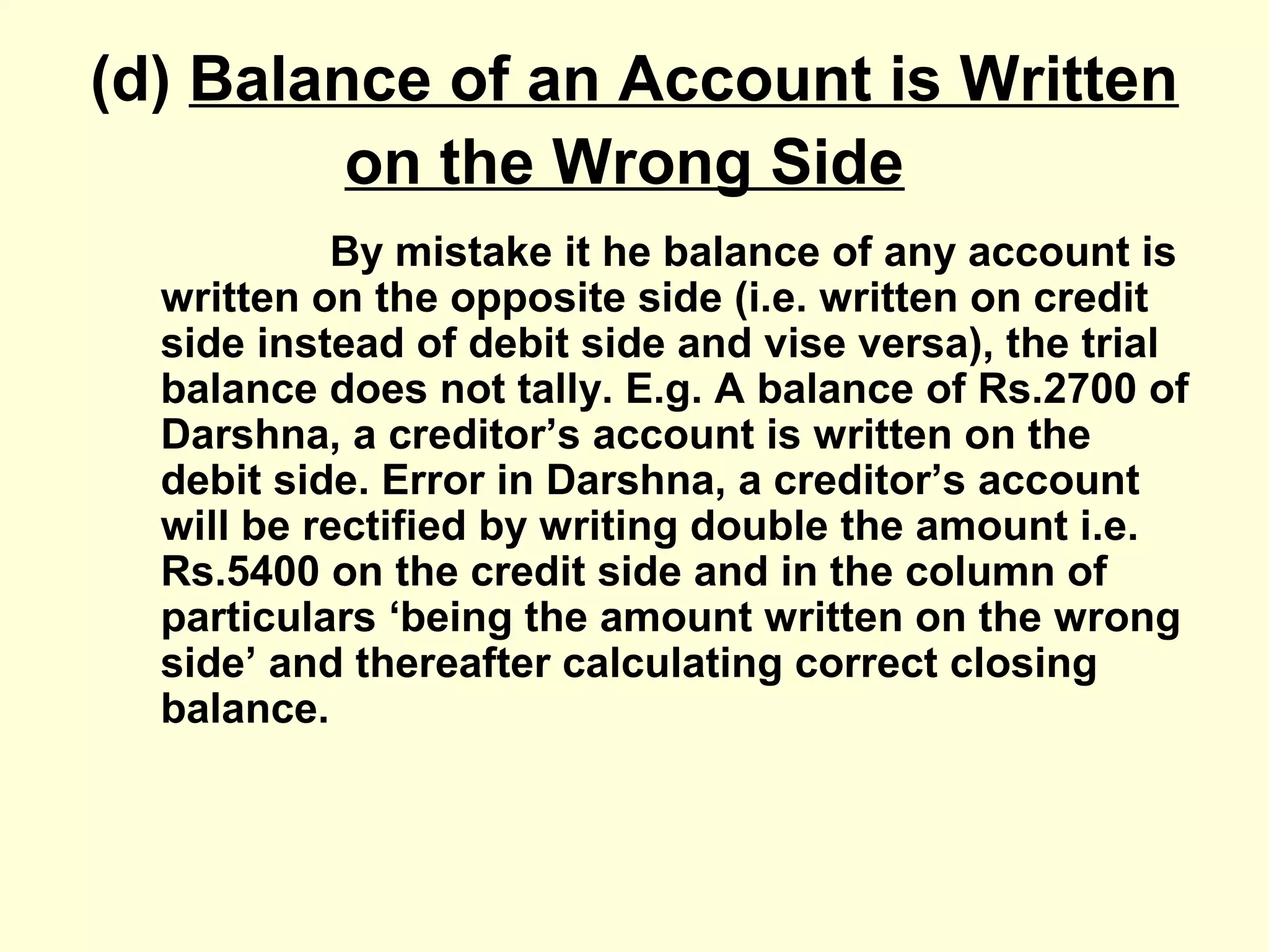 (d) Balance of an Account is Written
on the Wrong Side
By mistake it he balance of any account is
written on the opposite side (i.e. written on credit
side instead of debit side and vise versa), the trial
balance does not tally. E.g. A balance of Rs.2700 of
Darshna, a creditor’s account is written on the
debit side. Error in Darshna, a creditor’s account
will be rectified by writing double the amount i.e.
Rs.5400 on the credit side and in the column of
particulars ‘being the amount written on the wrong
side’ and thereafter calculating correct closing
balance.
 