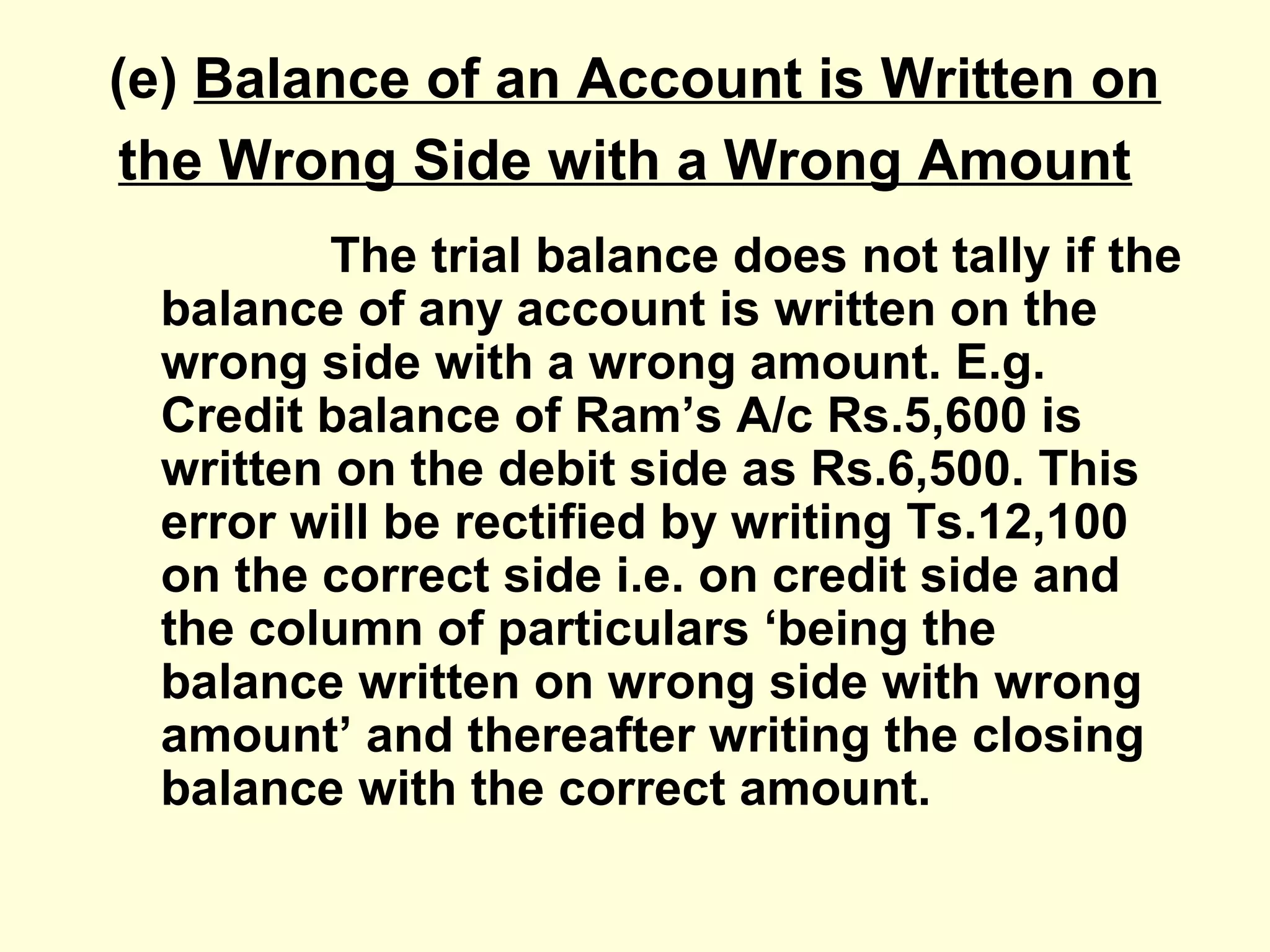 (e) Balance of an Account is Written on
the Wrong Side with a Wrong Amount
The trial balance does not tally if the
balance of any account is written on the
wrong side with a wrong amount. E.g.
Credit balance of Ram’s A/c Rs.5,600 is
written on the debit side as Rs.6,500. This
error will be rectified by writing Ts.12,100
on the correct side i.e. on credit side and
the column of particulars ‘being the
balance written on wrong side with wrong
amount’ and thereafter writing the closing
balance with the correct amount.
 