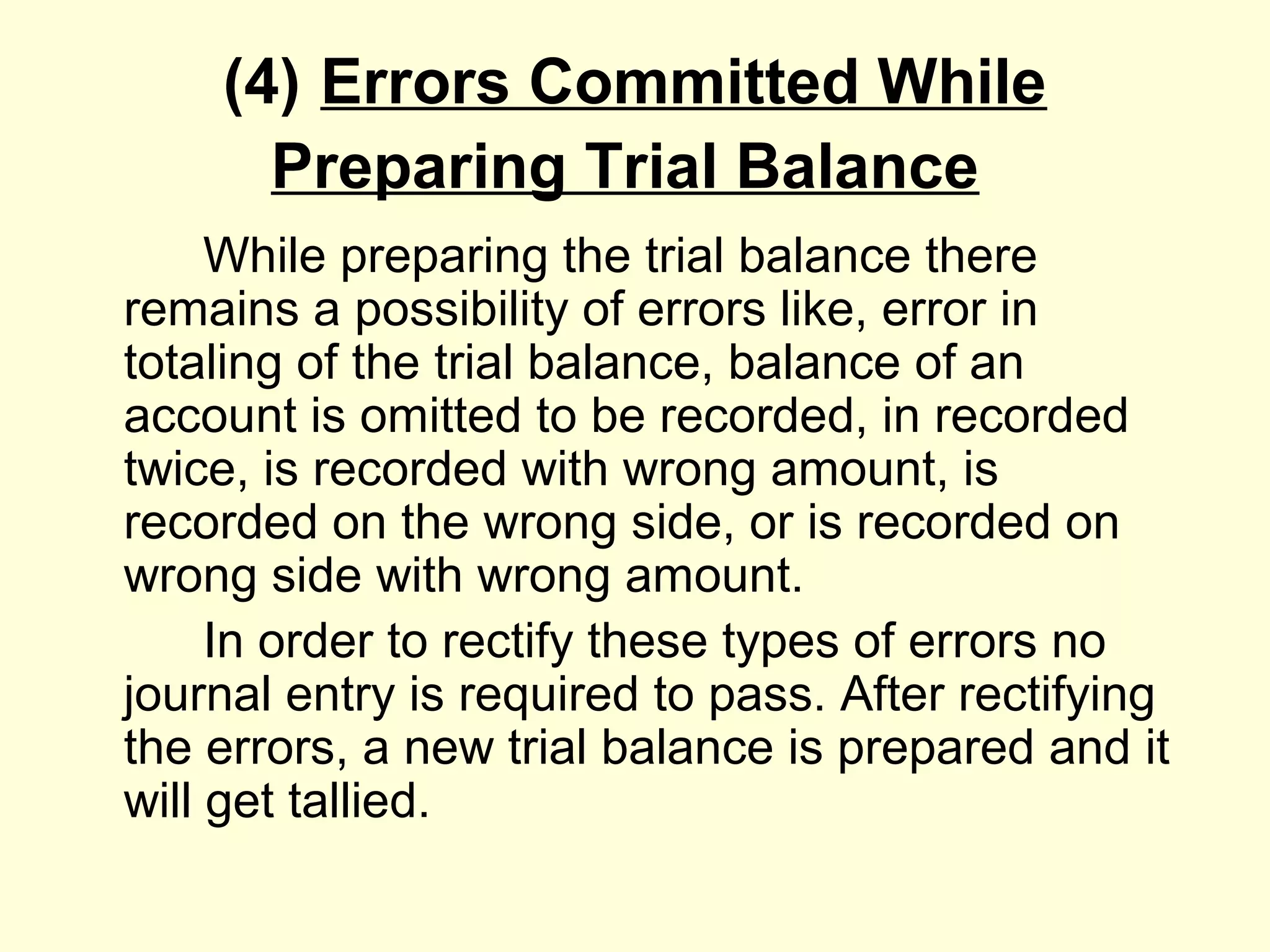(4) Errors Committed While
Preparing Trial Balance
While preparing the trial balance there
remains a possibility of errors like, error in
totaling of the trial balance, balance of an
account is omitted to be recorded, in recorded
twice, is recorded with wrong amount, is
recorded on the wrong side, or is recorded on
wrong side with wrong amount.
In order to rectify these types of errors no
journal entry is required to pass. After rectifying
the errors, a new trial balance is prepared and it
will get tallied.
 