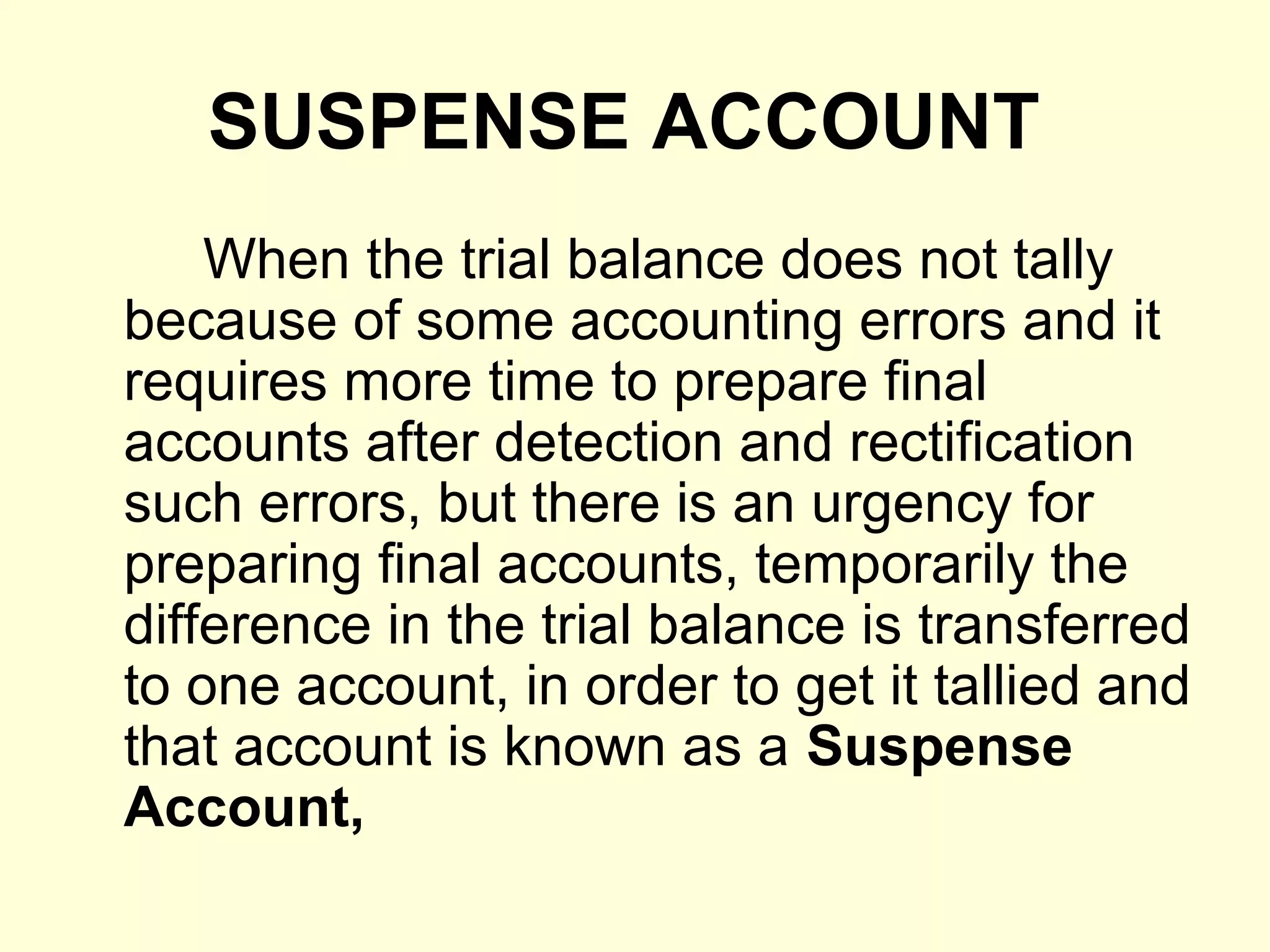 SUSPENSE ACCOUNT
When the trial balance does not tally
because of some accounting errors and it
requires more time to prepare final
accounts after detection and rectification
such errors, but there is an urgency for
preparing final accounts, temporarily the
difference in the trial balance is transferred
to one account, in order to get it tallied and
that account is known as a Suspense
Account,
 