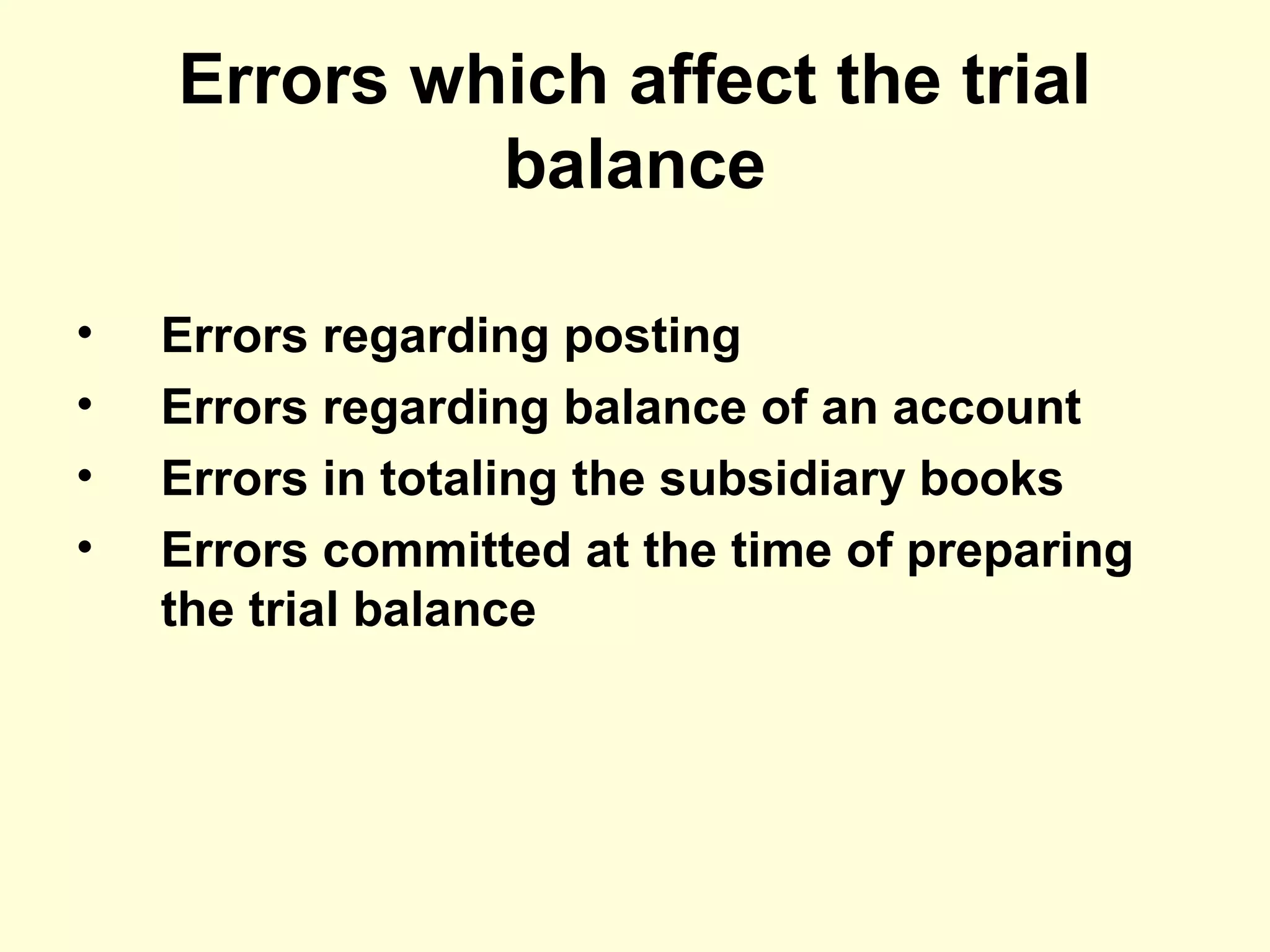 Errors which affect the trial
balance
• Errors regarding posting
• Errors regarding balance of an account
• Errors in totaling the subsidiary books
• Errors committed at the time of preparing
the trial balance
 