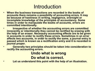 Introduction
• When the business transactions are recorded in the books of
accounts there remains a possibility of accounting errors. It may
be because of hastiness in writing, negligence, oversight or
incomplete knowledge of the principles of accountancy. Some
times in order to manipulate the books of accounts, errors are
committed intentionally.
• Irrespective of whether the accounting errors are committed
innocently or intentionally they cannot be rectified by erasing with
the help of an eraser. Necessary accounting effects are to be given
in accounts in order to rectify these errors. Sometimes in an error
affects two accounts, in order to rectify the same, a journal entry is
passed which is known as a rectification entry and it is recorded in
journal proper.
• Generally two principles should be taken into consideration to
rectify the accounting errors.
Undo what is wrong
Do what is correct.
• Let us understand this point with the help of an illustration.
 