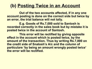(b) Posting Twice in an Account
Out of the two accounts affected, if in any one
account posting is done on the correct side but twice by
an error, the trial balance will not tally.
E.g. Goods of Rs.7,000 sold to Santosh is
recorded correctly in the sales book but by mistake it is
posted twice in the account of Santosh.
This error will be rectified by giving opposite
effect in the account which is posted twice, by the
amount of the transaction. Thus by writing Rs.7,000 on
the credit side of Snatosh’s A/c and the column of
particulare ‘by being an amount wrongly posted twice’
the error will be rectified.
 