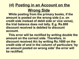 (d) Posting in an Account on the
Wrong Side
While posting from the primary books, if the
amount is posted on the wrong side (i.e. on
credit side instead of debit side or vice versa),
the trial balance does not tally. E.g. Rs.800
discount received is debited to discount
account.
This error will be rectified by writing double the
amount on the correct side. Therefore, in
discount received A/c by writing Rs.1600 on the
credit side of and in the column of particulars ‘by
an amount posted on wrong side’ the error will
be rectified.
 