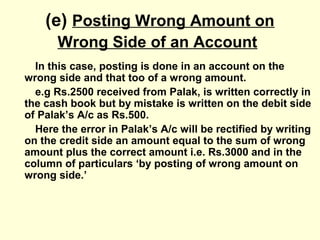 (e) Posting Wrong Amount on
Wrong Side of an Account
In this case, posting is done in an account on the
wrong side and that too of a wrong amount.
e.g Rs.2500 received from Palak, is written correctly in
the cash book but by mistake is written on the debit side
of Palak’s A/c as Rs.500.
Here the error in Palak’s A/c will be rectified by writing
on the credit side an amount equal to the sum of wrong
amount plus the correct amount i.e. Rs.3000 and in the
column of particulars ‘by posting of wrong amount on
wrong side.’
 