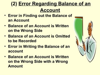 (2) Error Regarding Balance of an
Account
• Error in Finding out the Balance of
an Account
• Balance of an Account is Written
on the Wrong Side
• Balance of an Account is Omitted
to be Recorded
• Error in Writing the Balance of an
account
• Balance of an Account is Written
on the Wrong Side with a Wrong
Amount
 