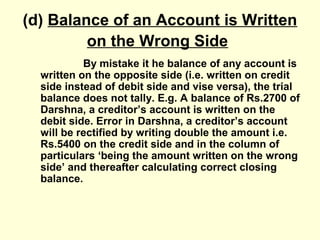 (d) Balance of an Account is Written
on the Wrong Side
By mistake it he balance of any account is
written on the opposite side (i.e. written on credit
side instead of debit side and vise versa), the trial
balance does not tally. E.g. A balance of Rs.2700 of
Darshna, a creditor’s account is written on the
debit side. Error in Darshna, a creditor’s account
will be rectified by writing double the amount i.e.
Rs.5400 on the credit side and in the column of
particulars ‘being the amount written on the wrong
side’ and thereafter calculating correct closing
balance.
 