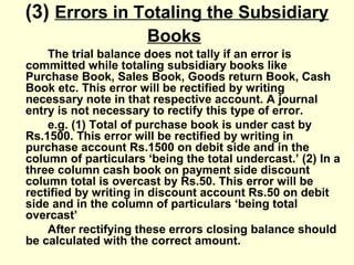 (3) Errors in Totaling the Subsidiary
Books
The trial balance does not tally if an error is
committed while totaling subsidiary books like
Purchase Book, Sales Book, Goods return Book, Cash
Book etc. This error will be rectified by writing
necessary note in that respective account. A journal
entry is not necessary to rectify this type of error.
e.g. (1) Total of purchase book is under cast by
Rs.1500. This error will be rectified by writing in
purchase account Rs.1500 on debit side and in the
column of particulars ‘being the total undercast.’ (2) In a
three column cash book on payment side discount
column total is overcast by Rs.50. This error will be
rectified by writing in discount account Rs.50 on debit
side and in the column of particulars ‘being total
overcast’
After rectifying these errors closing balance should
be calculated with the correct amount.
 