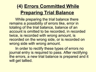 (4) Errors Committed While
Preparing Trial Balance
While preparing the trial balance there
remains a possibility of errors like, error in
totaling of the trial balance, balance of an
account is omitted to be recorded, in recorded
twice, is recorded with wrong amount, is
recorded on the wrong side, or is recorded on
wrong side with wrong amount.
In order to rectify these types of errors no
journal entry is required to pass. After rectifying
the errors, a new trial balance is prepared and it
will get tallied.
 