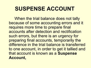 SUSPENSE ACCOUNT
When the trial balance does not tally
because of some accounting errors and it
requires more time to prepare final
accounts after detection and rectification
such errors, but there is an urgency for
preparing final accounts, temporarily the
difference in the trial balance is transferred
to one account, in order to get it tallied and
that account is known as a Suspense
Account,
 