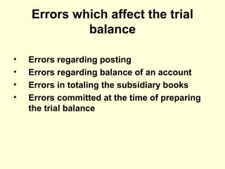 Errors which affect the trial
balance
• Errors regarding posting
• Errors regarding balance of an account
• Errors in totaling the subsidiary books
• Errors committed at the time of preparing
the trial balance
 