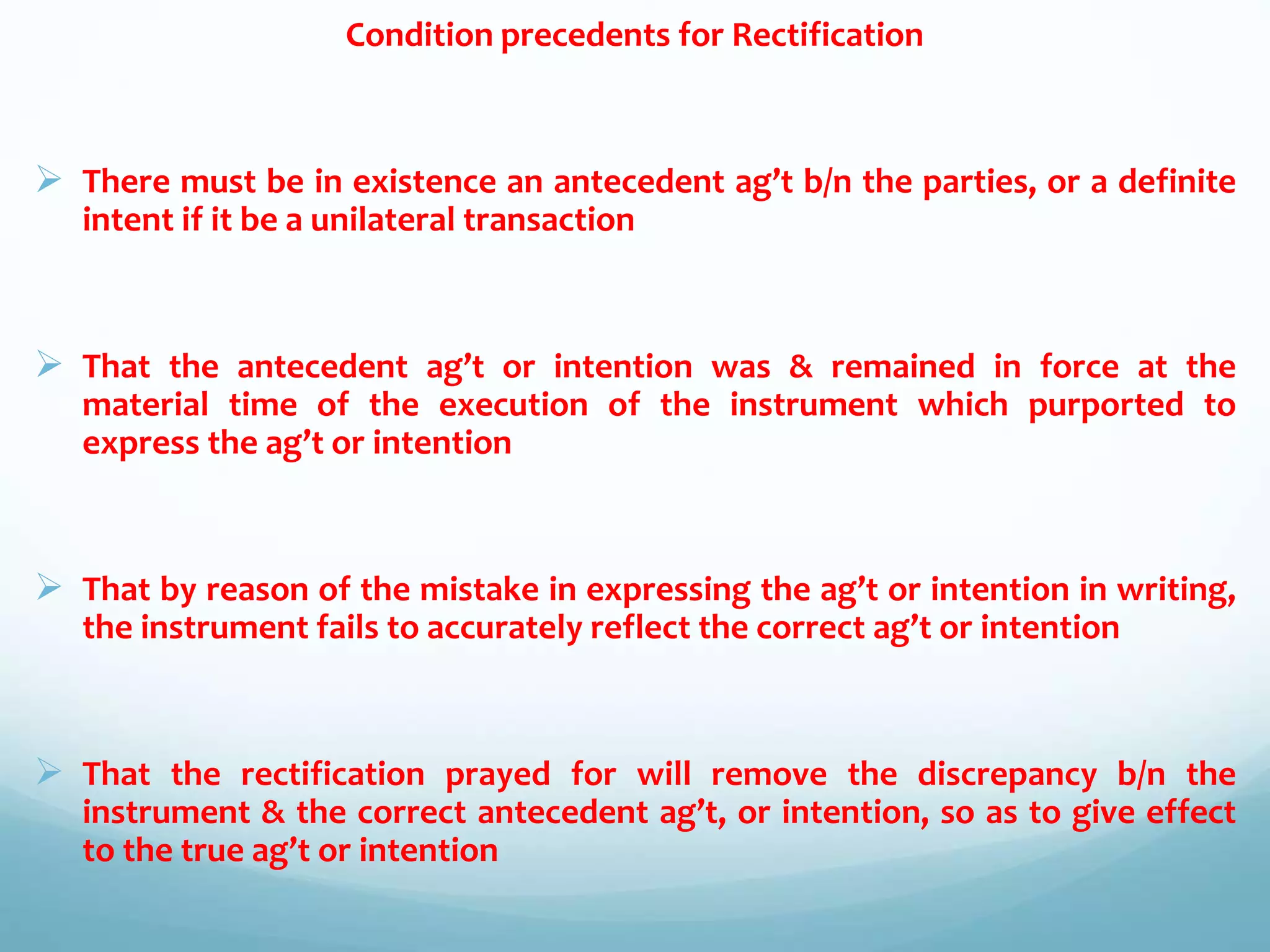 Condition precedents for Rectification
 There must be in existence an antecedent ag’t b/n the parties, or a definite
intent if it be a unilateral transaction
 That the antecedent ag’t or intention was & remained in force at the
material time of the execution of the instrument which purported to
express the ag’t or intention
 That by reason of the mistake in expressing the ag’t or intention in writing,
the instrument fails to accurately reflect the correct ag’t or intention
 That the rectification prayed for will remove the discrepancy b/n the
instrument & the correct antecedent ag’t, or intention, so as to give effect
to the true ag’t or intention
 