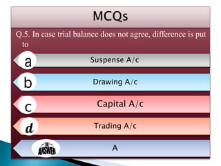 Q.5. In case trial balance does not agree, difference is put
to
Suspense A/c
Drawing A/c
Capital A/c
Trading A/c
A
 