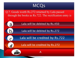 Q.7. Goods worth Rs.272 returned by Lala passed
through the books as Rs.722. The rectification entry is
–
Lala will be debited by Rs.450
Lala will be debited by Rs.272
Lala will be credited by Rs.722
Lala will be credited by Rs.272
A
 