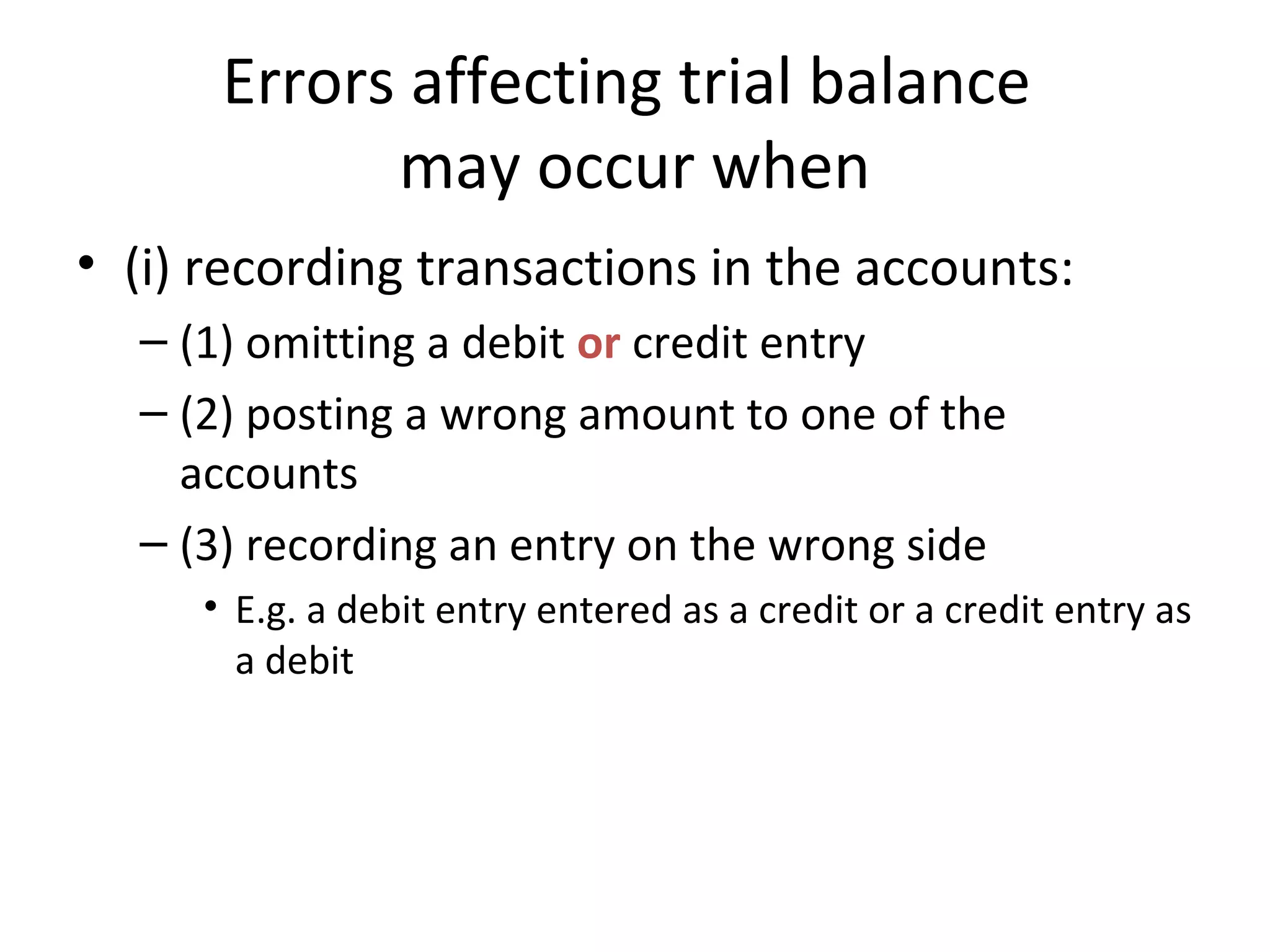 Errors affecting trial balance
may occur when
• (i) recording transactions in the accounts:
– (1) omitting a debit or credit entry
– (2) posting a wrong amount to one of the
accounts
– (3) recording an entry on the wrong side
• E.g. a debit entry entered as a credit or a credit entry as
a debit
 