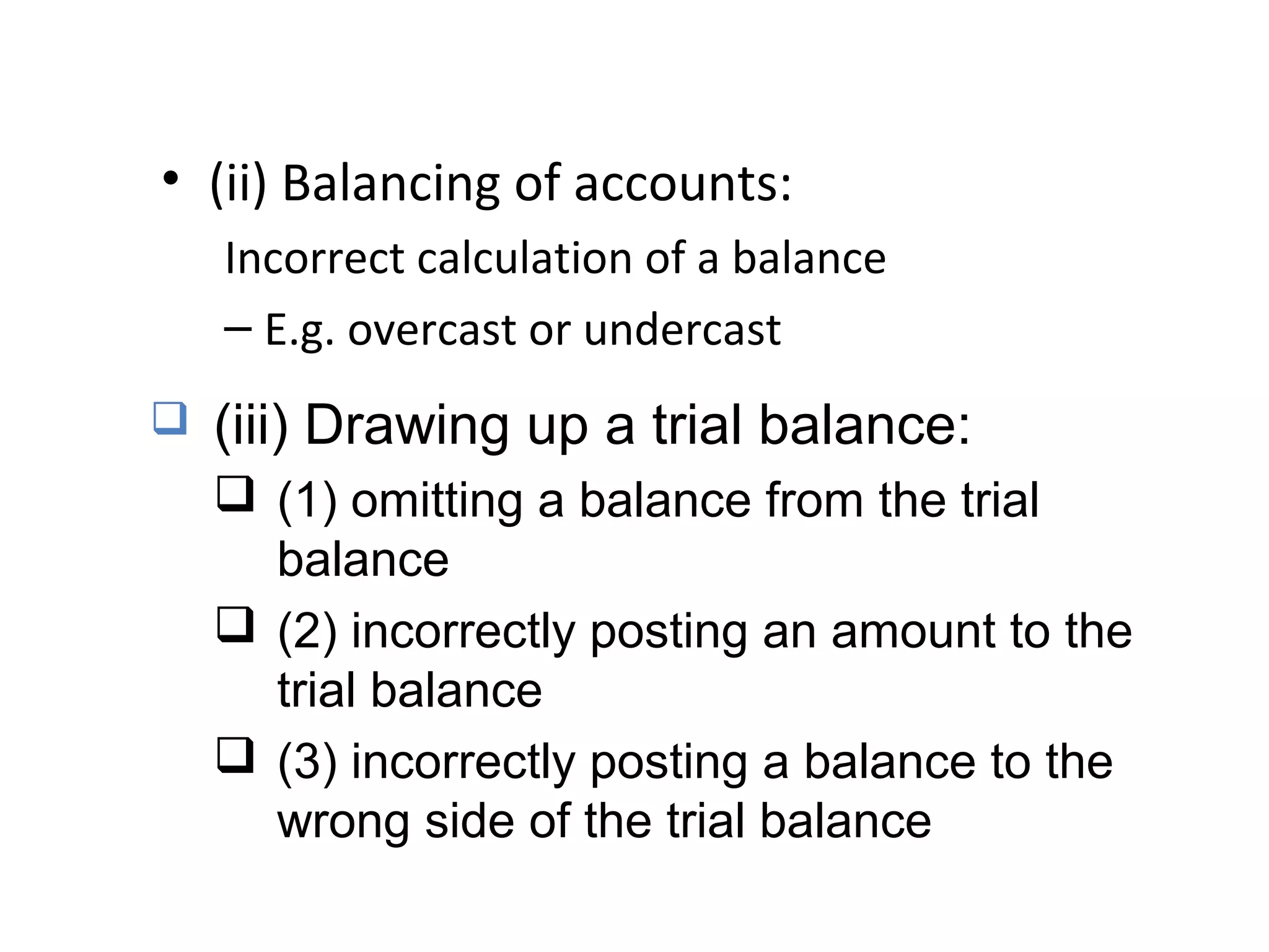 • (ii) Balancing of accounts:
Incorrect calculation of a balance
– E.g. overcast or undercast
 (iii) Drawing up a trial balance:
 (1) omitting a balance from the trial
balance
 (2) incorrectly posting an amount to the
trial balance
 (3) incorrectly posting a balance to the
wrong side of the trial balance
 