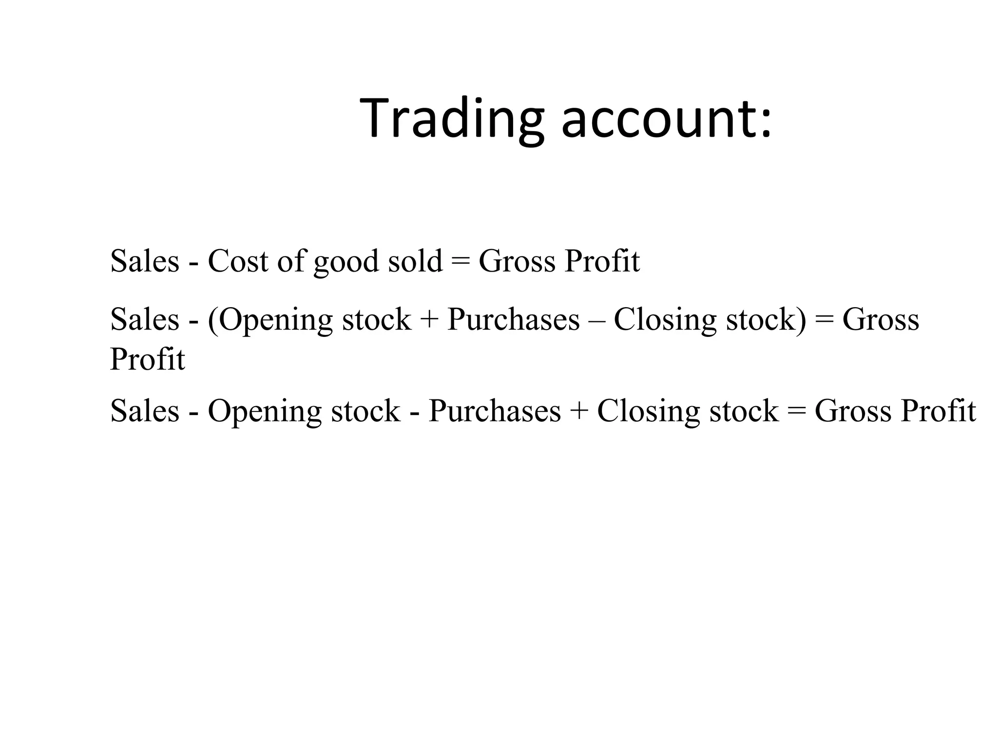 Trading account:
Sales - Cost of good sold = Gross Profit
Sales - (Opening stock + Purchases – Closing stock) = Gross
Profit
Sales - Opening stock - Purchases + Closing stock = Gross Profit
 