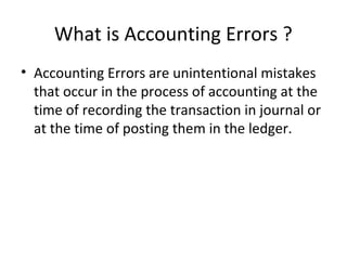 What is Accounting Errors ?
• Accounting Errors are unintentional mistakes
that occur in the process of accounting at the
time of recording the transaction in journal or
at the time of posting them in the ledger.
 