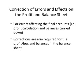 Correction of Errors and Effects on
the Profit and Balance Sheet
• For errors affecting the final accounts (I.e.
profit calculation and balances carried
down)
• Corrections are also required for the
profit/loss and balances in the balance
sheet.
 