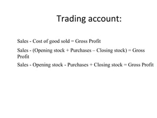 Trading account:
Sales - Cost of good sold = Gross Profit
Sales - (Opening stock + Purchases – Closing stock) = Gross
Profit
Sales - Opening stock - Purchases + Closing stock = Gross Profit
 