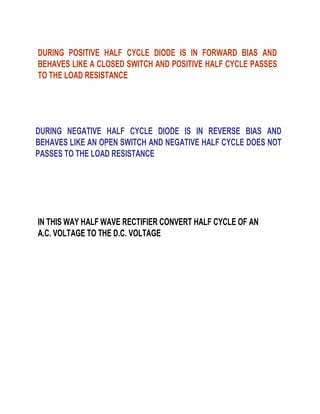 DURING POSITIVE HALF CYCLE DIODE IS IN FORWARD BIAS AND
BEHAVES LIKE A CLOSED SWITCH AND POSITIVE HALF CYCLE PASSES
TO THE LOAD RESISTANCE

DURING NEGATIVE HALF CYCLE DIODE IS IN REVERSE BIAS AND
BEHAVES LIKE AN OPEN SWITCH AND NEGATIVE HALF CYCLE DOES NOT
PASSES TO THE LOAD RESISTANCE

IN THIS WAY HALF WAVE RECTIFIER CONVERT HALF CYCLE OF AN
A.C. VOLTAGE TO THE D.C. VOLTAGE

 