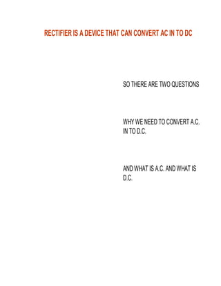 RECTIFIER IS A DEVICE THAT CAN CONVERT AC IN TO DC

SO THERE ARE TWO QUESTIONS

WHY WE NEED TO CONVERT A.C.
IN TO D.C.

AND WHAT IS A.C. AND WHAT IS
D.C.

 