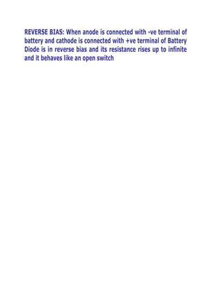 REVERSE BIAS: When anode is connected with -ve terminal of
battery and cathode is connected with +ve terminal of Battery
Diode is in reverse bias and its resistance rises up to infinite
and it behaves like an open switch

 