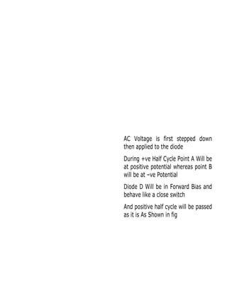 AC Voltage is first stepped down
then applied to the diode
During +ve Half Cycle Point A Will be
at positive potential whereas point B
will be at –ve Potential
Diode D Will be in Forward Bias and
behave like a close switch
And positive half cycle will be passed
as it is As Shown in fig

 