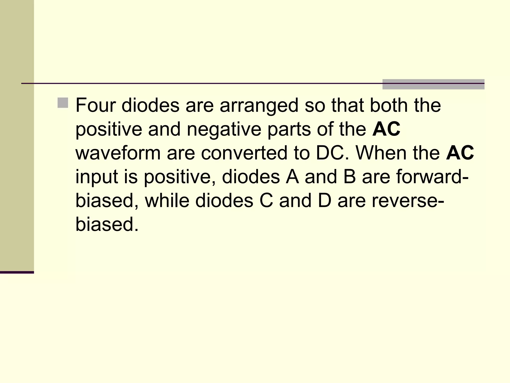  Four diodes are arranged so that both the
positive and negative parts of the AC
waveform are converted to DC. When the AC
input is positive, diodes A and B are forward-
biased, while diodes C and D are reverse-
biased.